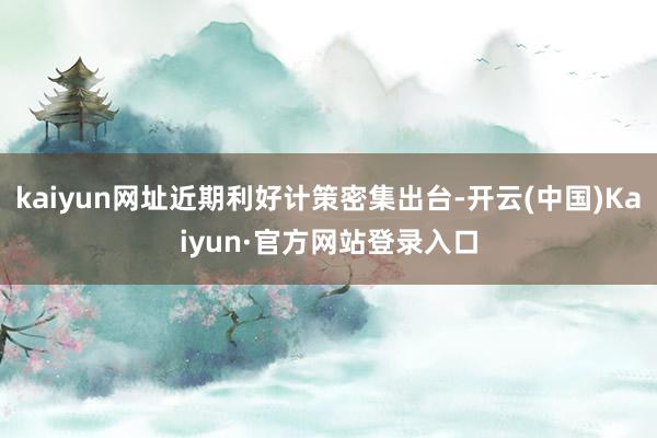 kaiyun网址近期利好计策密集出台-开云(中国)Kaiyun·官方网站登录入口