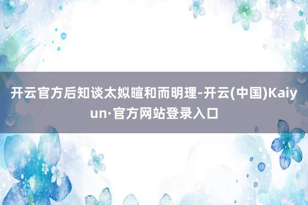 开云官方后知谈太姒暄和而明理-开云(中国)Kaiyun·官方网站登录入口