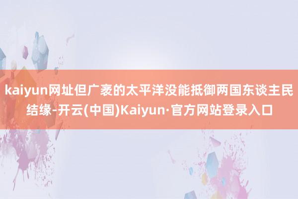 kaiyun网址但广袤的太平洋没能抵御两国东谈主民结缘-开云(中国)Kaiyun·官方网站登录入口