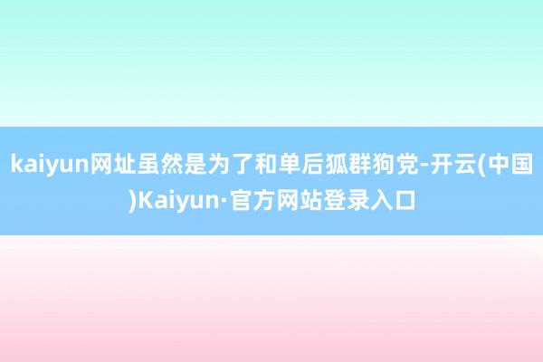 kaiyun网址虽然是为了和单后狐群狗党-开云(中国)Kaiyun·官方网站登录入口