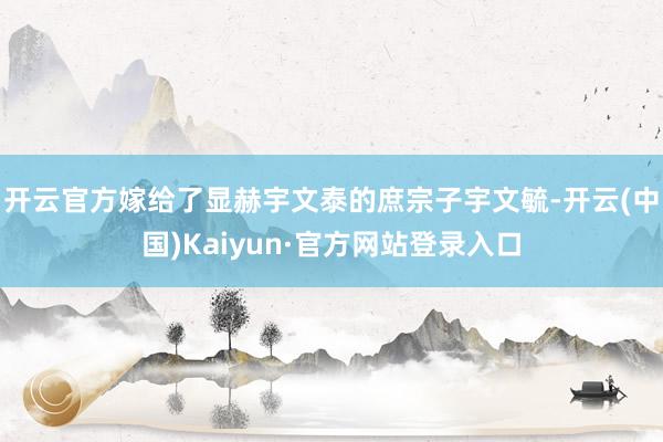 开云官方嫁给了显赫宇文泰的庶宗子宇文毓-开云(中国)Kaiyun·官方网站登录入口