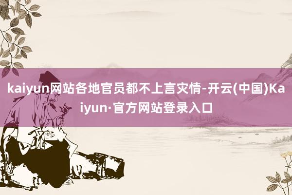 kaiyun网站各地官员都不上言灾情-开云(中国)Kaiyun·官方网站登录入口