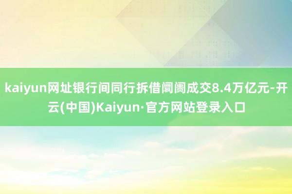 kaiyun网址银行间同行拆借阛阓成交8.4万亿元-开云(中国)Kaiyun·官方网站登录入口