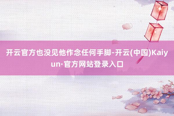 开云官方也没见他作念任何手脚-开云(中国)Kaiyun·官方网站登录入口