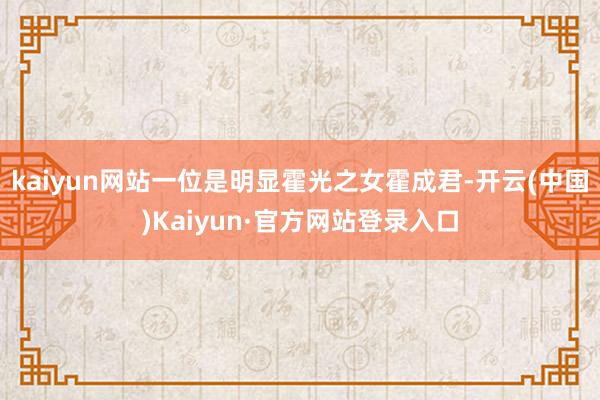 kaiyun网站一位是明显霍光之女霍成君-开云(中国)Kaiyun·官方网站登录入口