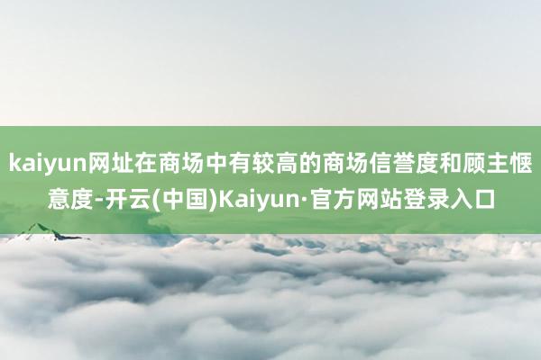 kaiyun网址在商场中有较高的商场信誉度和顾主惬意度-开云(中国)Kaiyun·官方网站登录入口