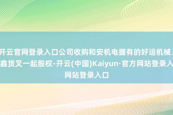 开云官网登录入口公司收购和安机电握有的好运机械、安鑫货叉一起股权-开云(中国)Kaiyun·官方网站登录入口