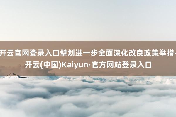 开云官网登录入口擘划进一步全面深化改良政策举措-开云(中国)Kaiyun·官方网站登录入口