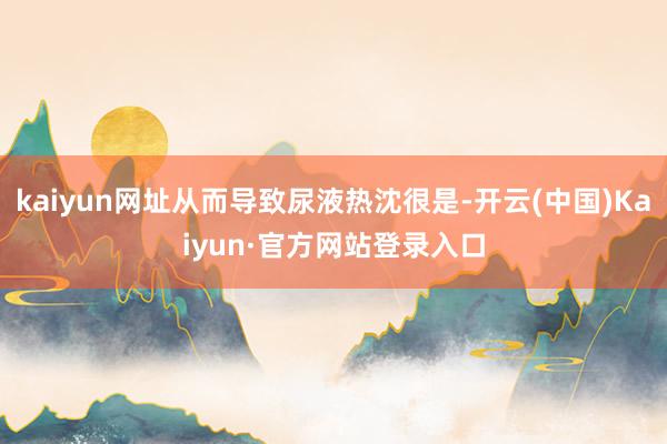 kaiyun网址从而导致尿液热沈很是-开云(中国)Kaiyun·官方网站登录入口