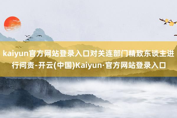 kaiyun官方网站登录入口对关连部门精致东谈主进行问责-开云(中国)Kaiyun·官方网站登录入口