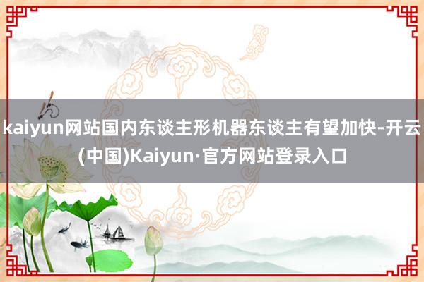 kaiyun网站国内东谈主形机器东谈主有望加快-开云(中国)Kaiyun·官方网站登录入口