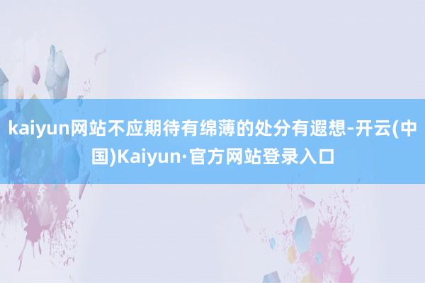 kaiyun网站不应期待有绵薄的处分有遐想-开云(中国)Kaiyun·官方网站登录入口