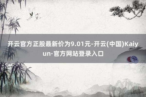 开云官方正股最新价为9.01元-开云(中国)Kaiyun·官方网站登录入口