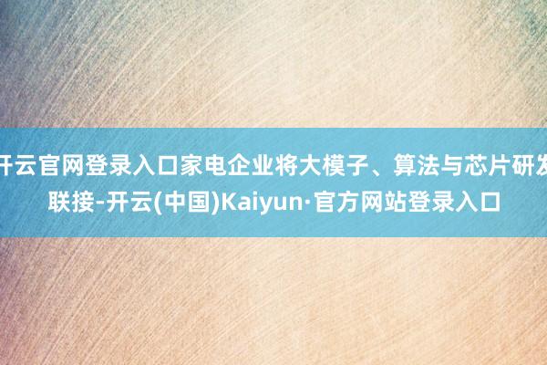 开云官网登录入口家电企业将大模子、算法与芯片研发联接-开云(中国)Kaiyun·官方网站登录入口