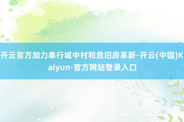 开云官方加力奉行城中村和危旧房革新-开云(中国)Kaiyun·官方网站登录入口