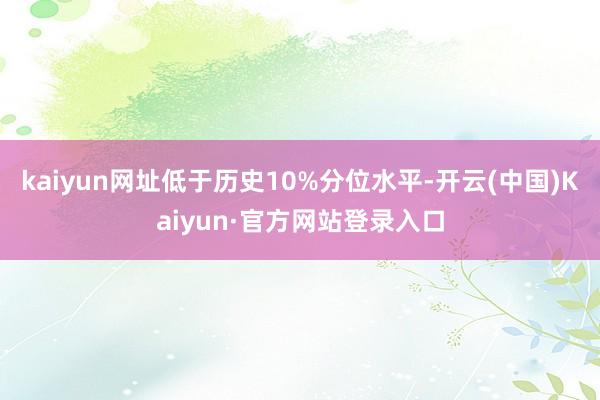 kaiyun网址低于历史10%分位水平-开云(中国)Kaiyun·官方网站登录入口