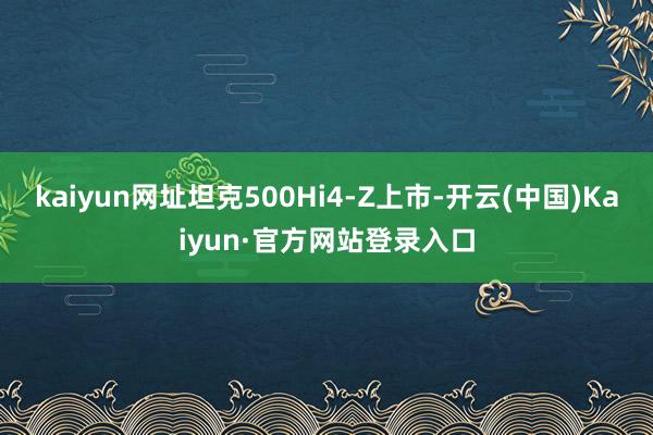 kaiyun网址坦克500Hi4-Z上市-开云(中国)Kaiyun·官方网站登录入口