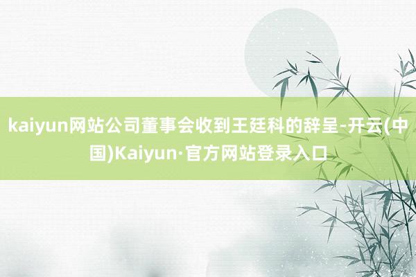 kaiyun网站公司董事会收到王廷科的辞呈-开云(中国)Kaiyun·官方网站登录入口