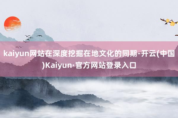 kaiyun网站在深度挖掘在地文化的同期-开云(中国)Kaiyun·官方网站登录入口