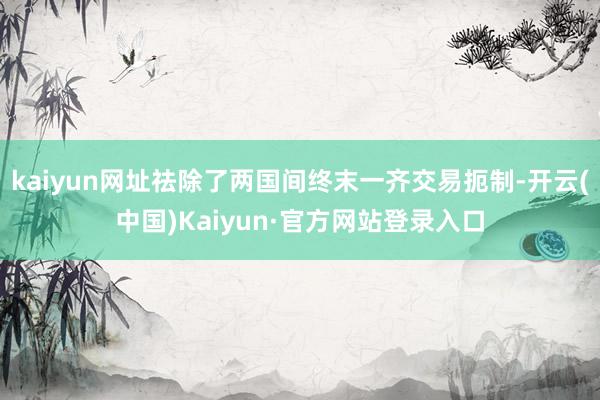 kaiyun网址祛除了两国间终末一齐交易扼制-开云(中国)Kaiyun·官方网站登录入口