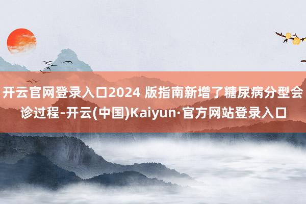 开云官网登录入口2024 版指南新增了糖尿病分型会诊过程-开云(中国)Kaiyun·官方网站登录入口
