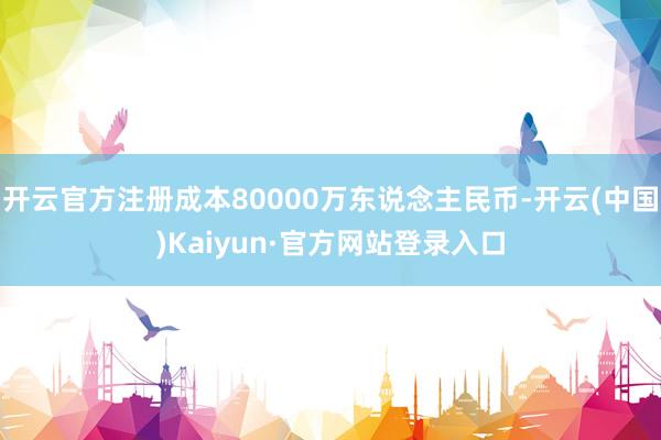 开云官方注册成本80000万东说念主民币-开云(中国)Kaiyun·官方网站登录入口