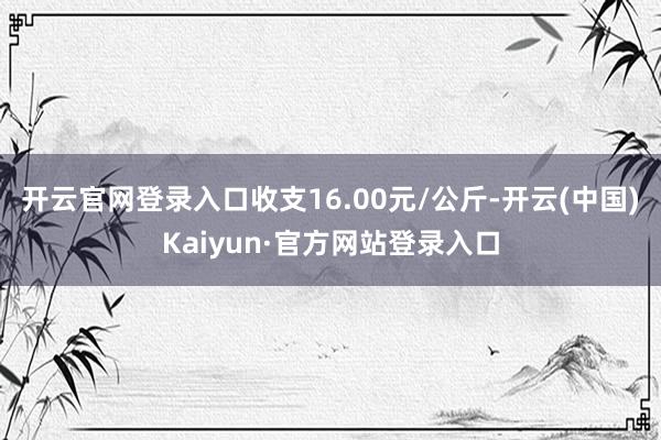 开云官网登录入口收支16.00元/公斤-开云(中国)Kaiyun·官方网站登录入口