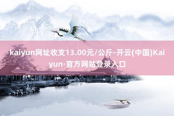 kaiyun网址收支13.00元/公斤-开云(中国)Kaiyun·官方网站登录入口