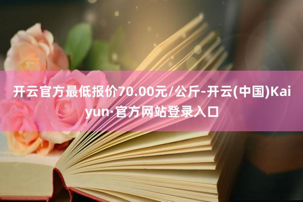 开云官方最低报价70.00元/公斤-开云(中国)Kaiyun·官方网站登录入口