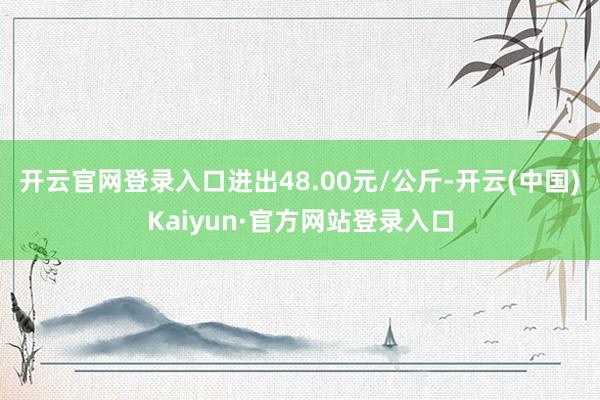 开云官网登录入口进出48.00元/公斤-开云(中国)Kaiyun·官方网站登录入口