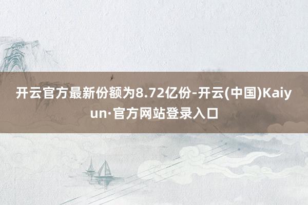 开云官方最新份额为8.72亿份-开云(中国)Kaiyun·官方网站登录入口