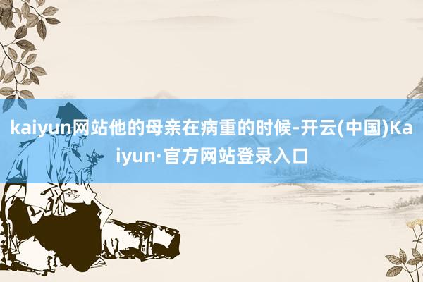 kaiyun网站他的母亲在病重的时候-开云(中国)Kaiyun·官方网站登录入口