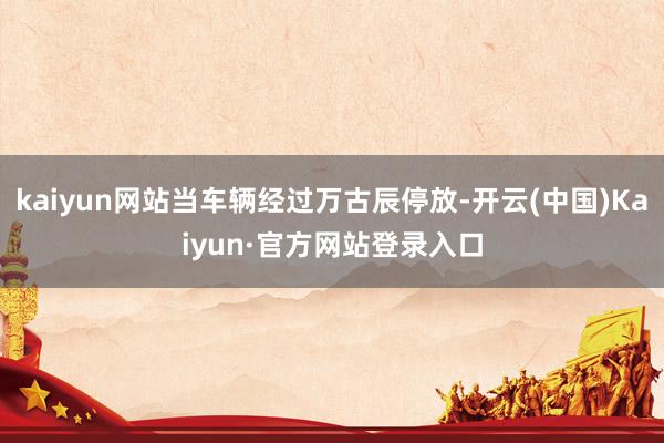 kaiyun网站当车辆经过万古辰停放-开云(中国)Kaiyun·官方网站登录入口