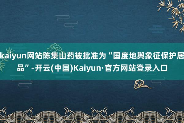 kaiyun网站陈集山药被批准为“国度地舆象征保护居品”-开云(中国)Kaiyun·官方网站登录入口