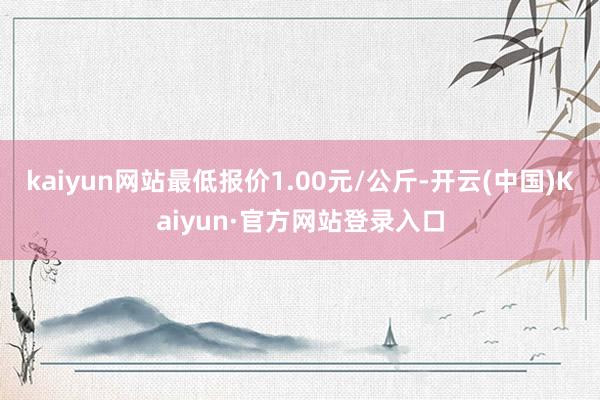 kaiyun网站最低报价1.00元/公斤-开云(中国)Kaiyun·官方网站登录入口