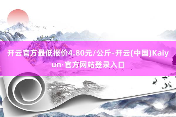 开云官方最低报价4.80元/公斤-开云(中国)Kaiyun·官方网站登录入口