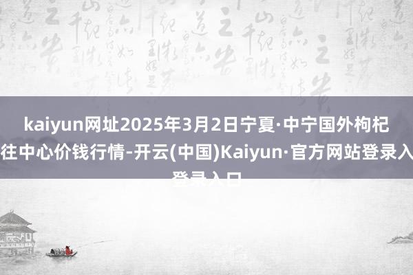 kaiyun网址2025年3月2日宁夏·中宁国外枸杞来往中心价钱行情-开云(中国)Kaiyun·官方网站登录入口