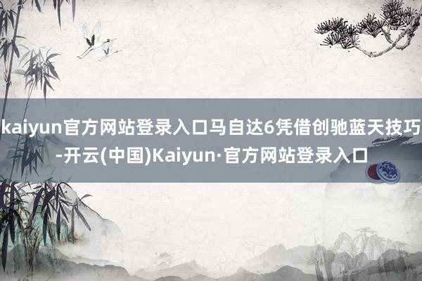 kaiyun官方网站登录入口马自达6凭借创驰蓝天技巧-开云(中国)Kaiyun·官方网站登录入口