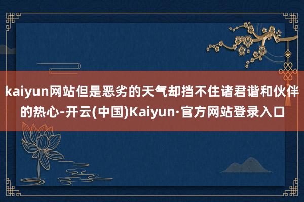 kaiyun网站但是恶劣的天气却挡不住诸君谐和伙伴的热心-开云(中国)Kaiyun·官方网站登录入口