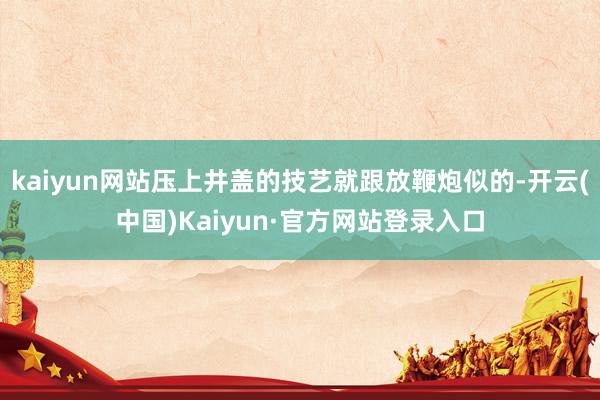 kaiyun网站压上井盖的技艺就跟放鞭炮似的-开云(中国)Kaiyun·官方网站登录入口