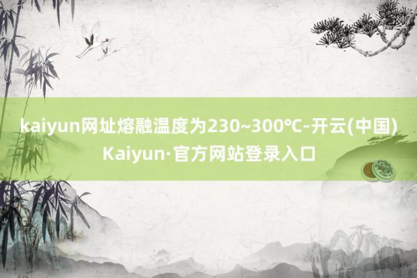 kaiyun网址熔融温度为230~300℃-开云(中国)Kaiyun·官方网站登录入口