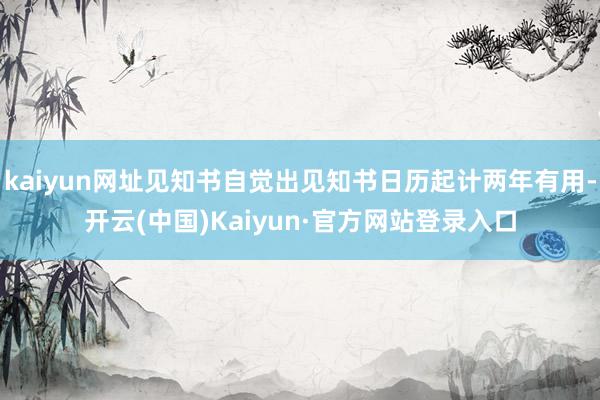 kaiyun网址见知书自觉出见知书日历起计两年有用-开云(中国)Kaiyun·官方网站登录入口