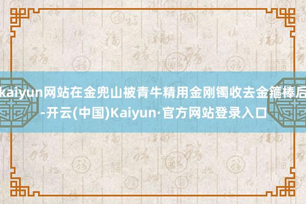 kaiyun网站在金兜山被青牛精用金刚镯收去金箍棒后-开云(中国)Kaiyun·官方网站登录入口