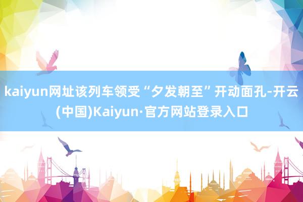 kaiyun网址该列车领受“夕发朝至”开动面孔-开云(中国)Kaiyun·官方网站登录入口