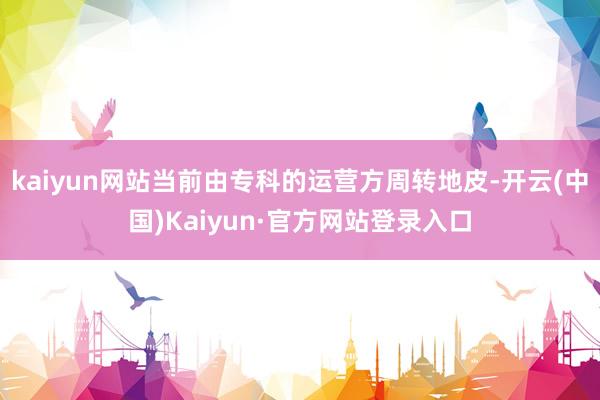 kaiyun网站当前由专科的运营方周转地皮-开云(中国)Kaiyun·官方网站登录入口