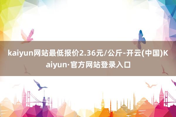 kaiyun网站最低报价2.36元/公斤-开云(中国)Kaiyun·官方网站登录入口