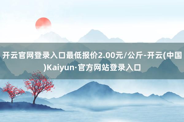 开云官网登录入口最低报价2.00元/公斤-开云(中国)Kaiyun·官方网站登录入口
