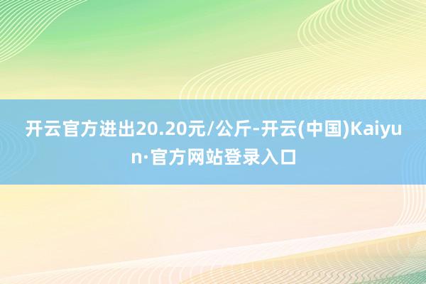 开云官方进出20.20元/公斤-开云(中国)Kaiyun·官方网站登录入口