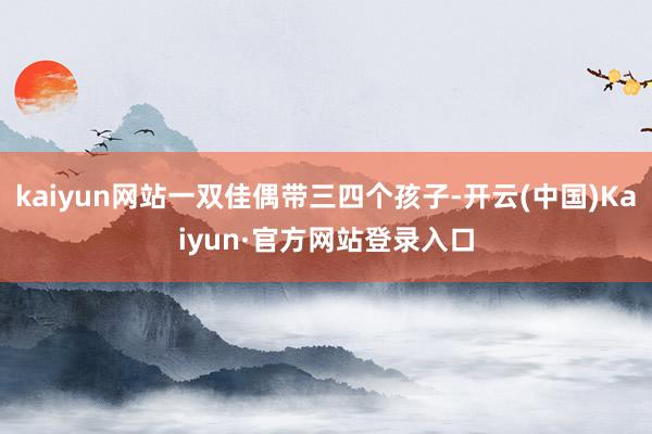 kaiyun网站一双佳偶带三四个孩子-开云(中国)Kaiyun·官方网站登录入口