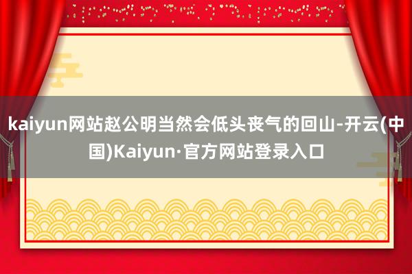 kaiyun网站赵公明当然会低头丧气的回山-开云(中国)Kaiyun·官方网站登录入口